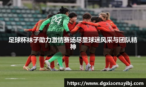 足球杯袜子助力激情赛场尽显球迷风采与团队精神